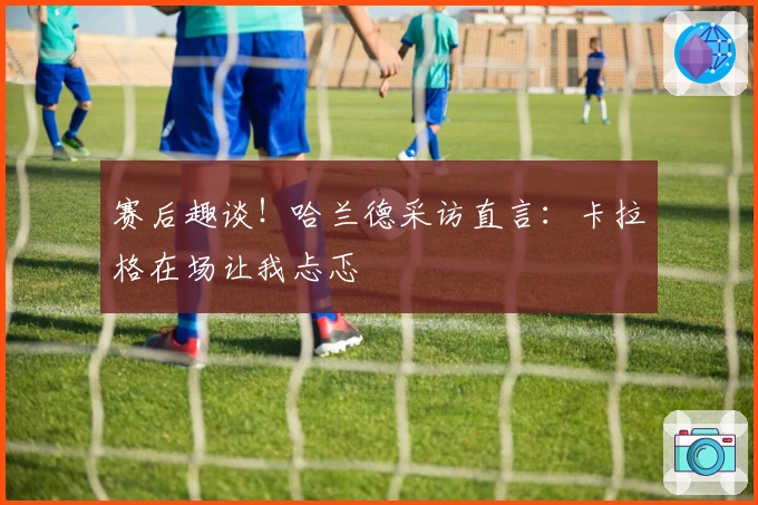 赛后趣谈！哈兰德采访直言：卡拉格在场让我忐忑