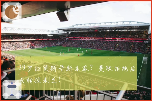 39岁拉莫斯寻新东家？曼联拒绝后或转投米兰！