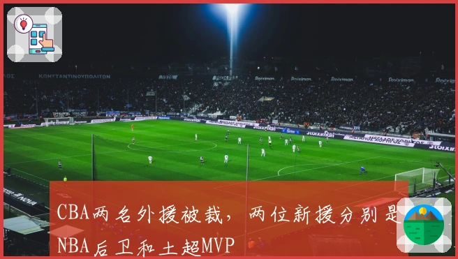 CBA两名外援被裁，两位新援分别是NBA后卫和土超MVP