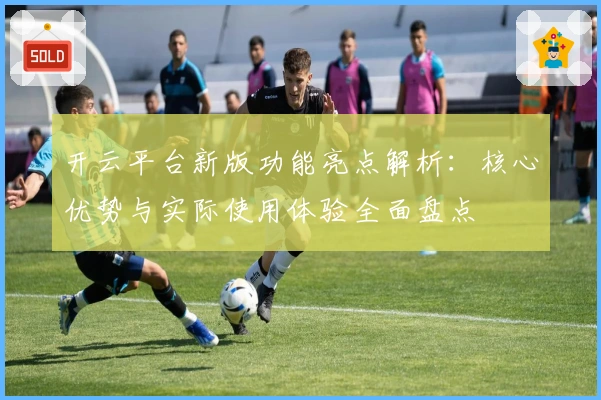 开云平台新版功能亮点解析：核心优势与实际使用体验全面盘点