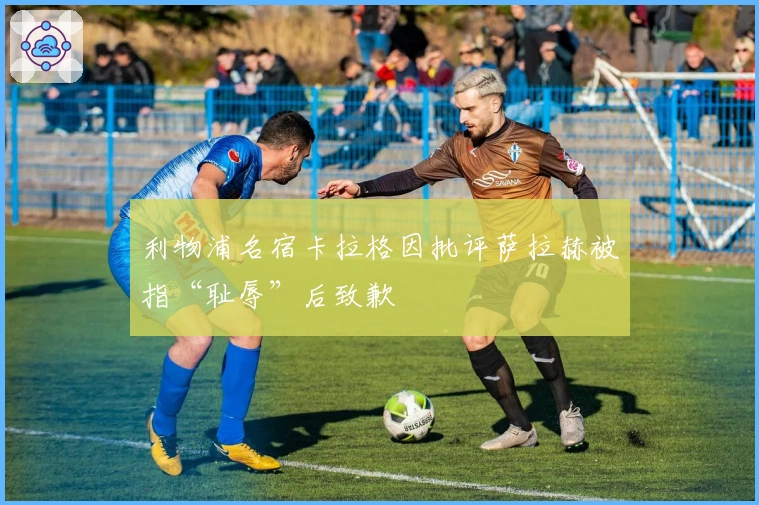 利物浦名宿卡拉格因批评萨拉赫被指“耻辱”后致歉