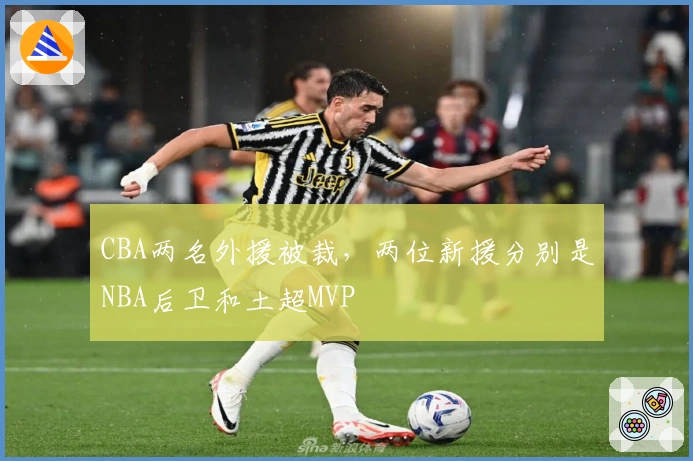 CBA两名外援被裁，两位新援分别是NBA后卫和土超MVP