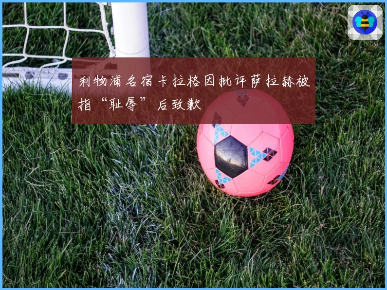 利物浦名宿卡拉格因批评萨拉赫被指“耻辱”后致歉