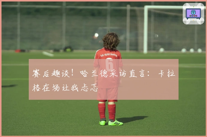 赛后趣谈！哈兰德采访直言：卡拉格在场让我忐忑