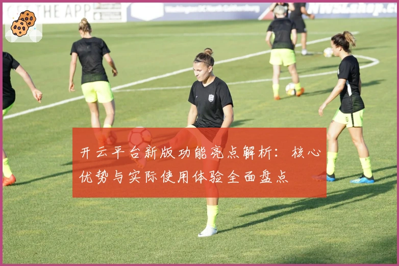 开云平台新版功能亮点解析：核心优势与实际使用体验全面盘点
