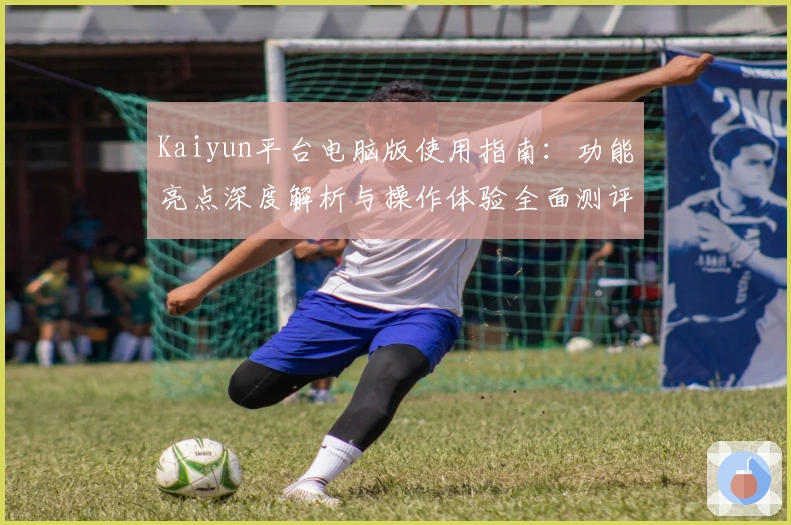 Kaiyun平台电脑版使用指南：功能亮点深度解析与操作体验全面测评