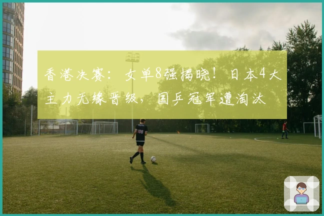 香港决赛：女单8强揭晓！日本4大主力无缘晋级，国乒冠军遭淘汰