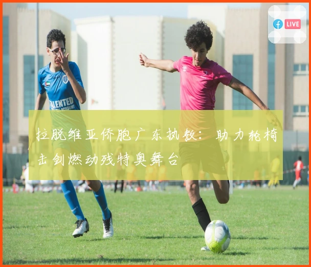 拉脱维亚侨胞广东执教：助力轮椅击剑燃动残特奥舞台