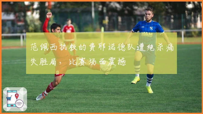 范佩西执教的费耶诺德队遭绝杀痛失胜局，比赛场面震撼