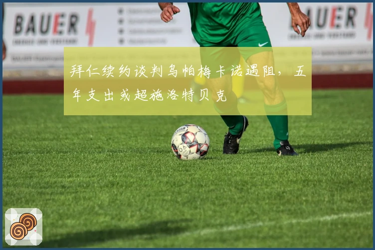 拜仁续约谈判乌帕梅卡诺遇阻，五年支出或超施洛特贝克